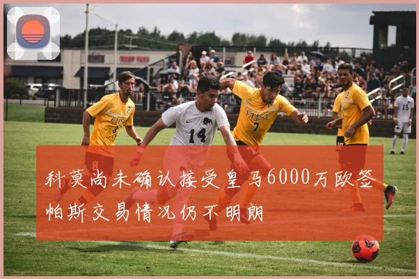 科莫尚未确认接受皇马6000万欧签帕斯交易情况仍不明朗