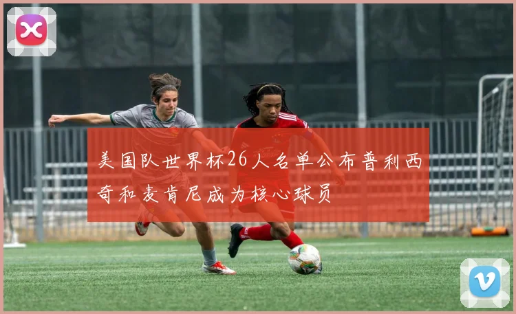 美国队世界杯26人名单公布普利西奇和麦肯尼成为核心球员