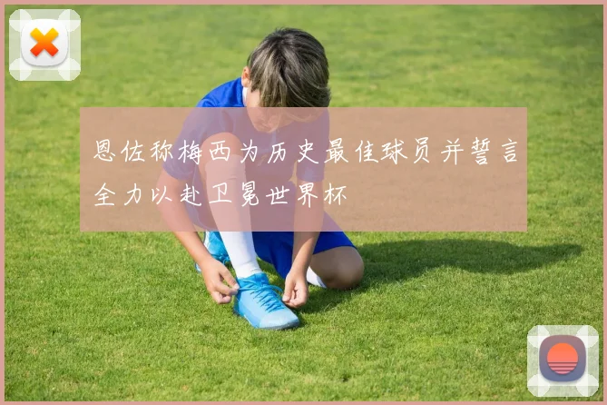 恩佐称梅西为历史最佳球员并誓言全力以赴卫冕世界杯