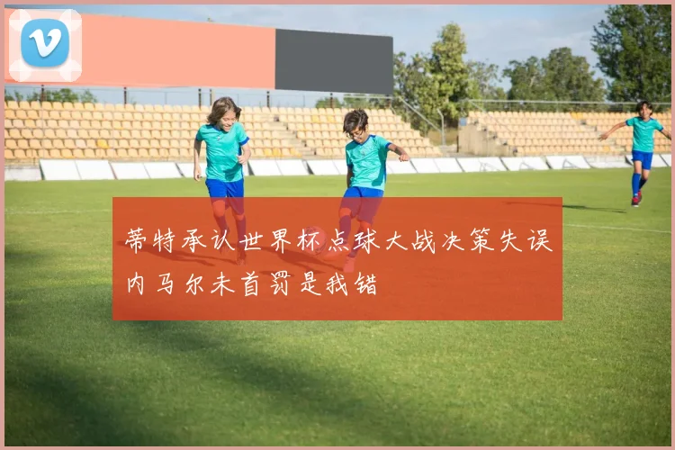 蒂特承认世界杯点球大战决策失误内马尔未首罚是我错