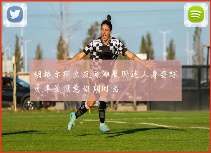 胡梅尔斯女友海滩展现迷人身姿球员享受惬意假期时光