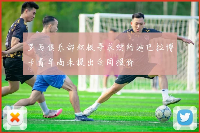 罗马俱乐部积极寻求续约迪巴拉博卡青年尚未提出合同报价