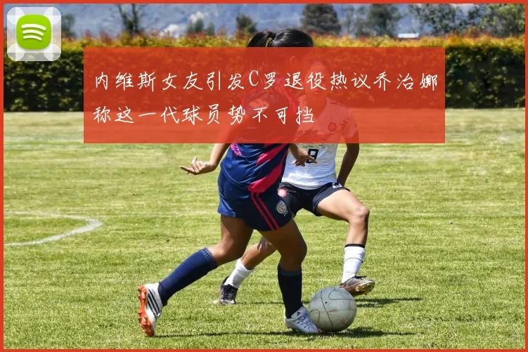 内维斯女友引发C罗退役热议乔治娜称这一代球员势不可挡