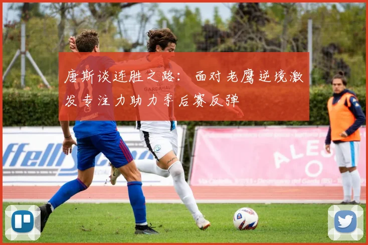 唐斯谈连胜之路：面对老鹰逆境激发专注力助力季后赛反弹