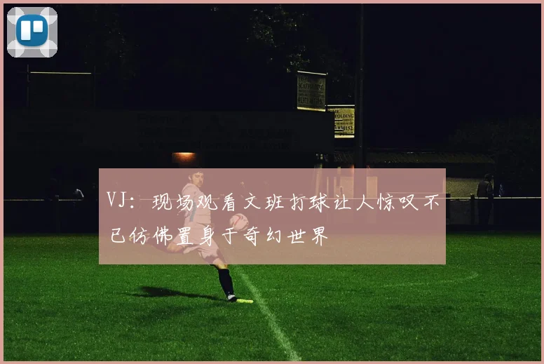 VJ：现场观看文班打球让人惊叹不已仿佛置身于奇幻世界