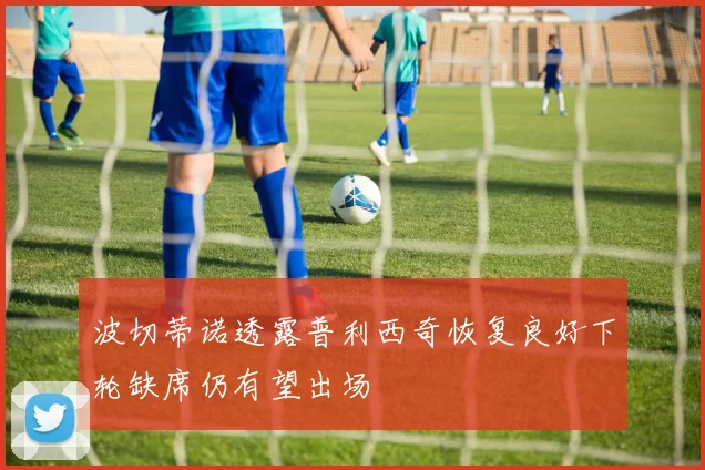 波切蒂诺透露普利西奇恢复良好下轮缺席仍有望出场