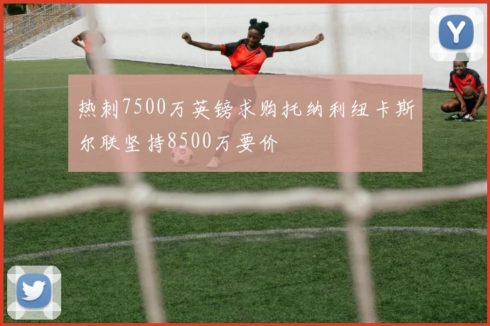 热刺7500万英镑求购托纳利纽卡斯尔联坚持8500万要价
