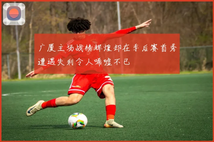 广厦主场战绩辉煌却在季后赛首秀遭遇失利令人唏嘘不已