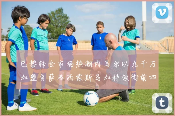 巴黎转会市场热潮内马尔以九千万加盟贡萨洛西蒙斯乌加特领衔前四