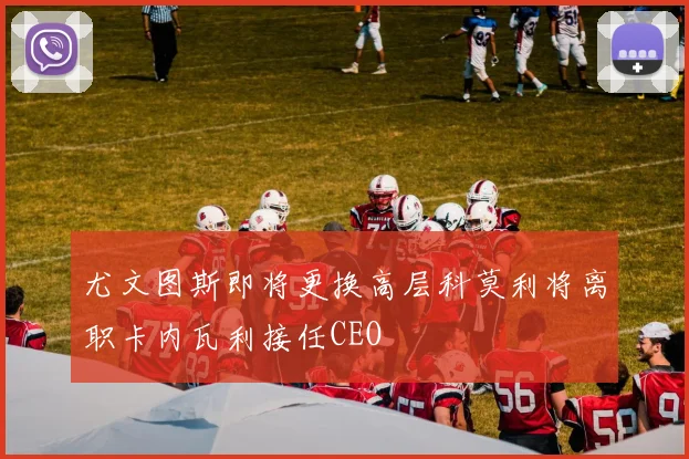 尤文图斯即将更换高层科莫利将离职卡内瓦利接任CEO