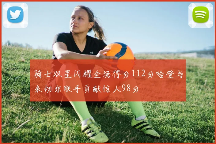骑士双星闪耀全场得分112分哈登与米切尔联手贡献惊人98分