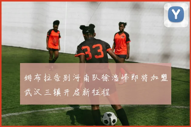 姆布拉告别河南队徐浩峰即将加盟武汉三镇开启新征程