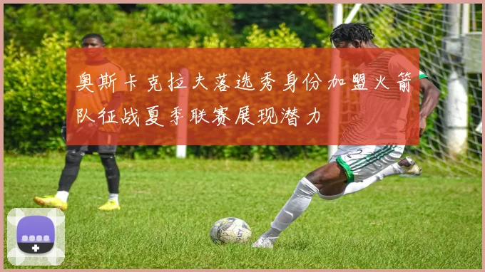 奥斯卡克拉夫落选秀身份加盟火箭队征战夏季联赛展现潜力