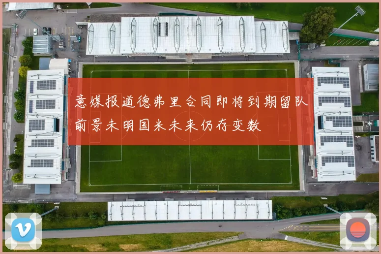 意媒报道德弗里合同即将到期留队前景未明国米未来仍存变数