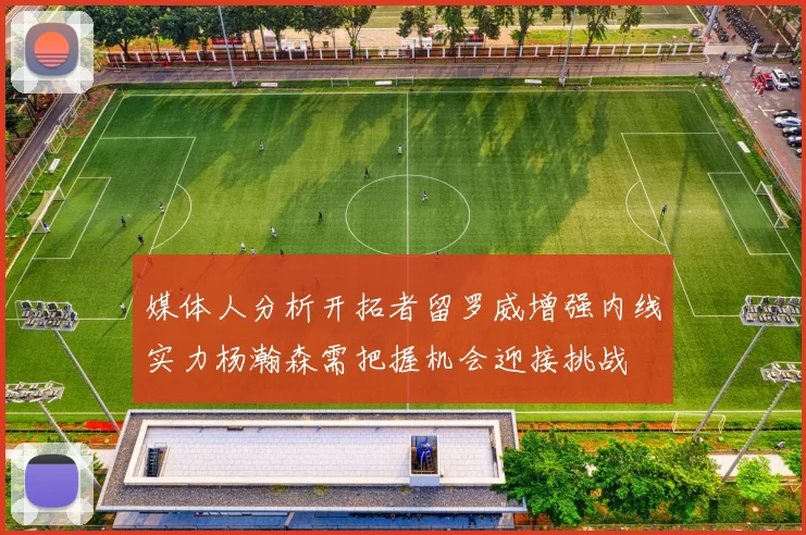 媒体人分析开拓者留罗威增强内线实力杨瀚森需把握机会迎接挑战