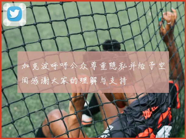 加克波呼吁公众尊重隐私并给予空间感谢大家的理解与支持